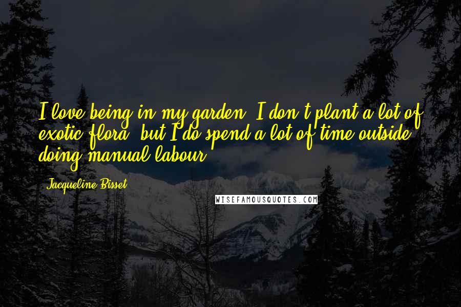 Jacqueline Bisset Quotes: I love being in my garden. I don't plant a lot of exotic flora, but I do spend a lot of time outside doing manual labour.