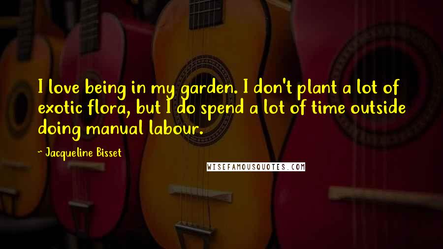 Jacqueline Bisset Quotes: I love being in my garden. I don't plant a lot of exotic flora, but I do spend a lot of time outside doing manual labour.