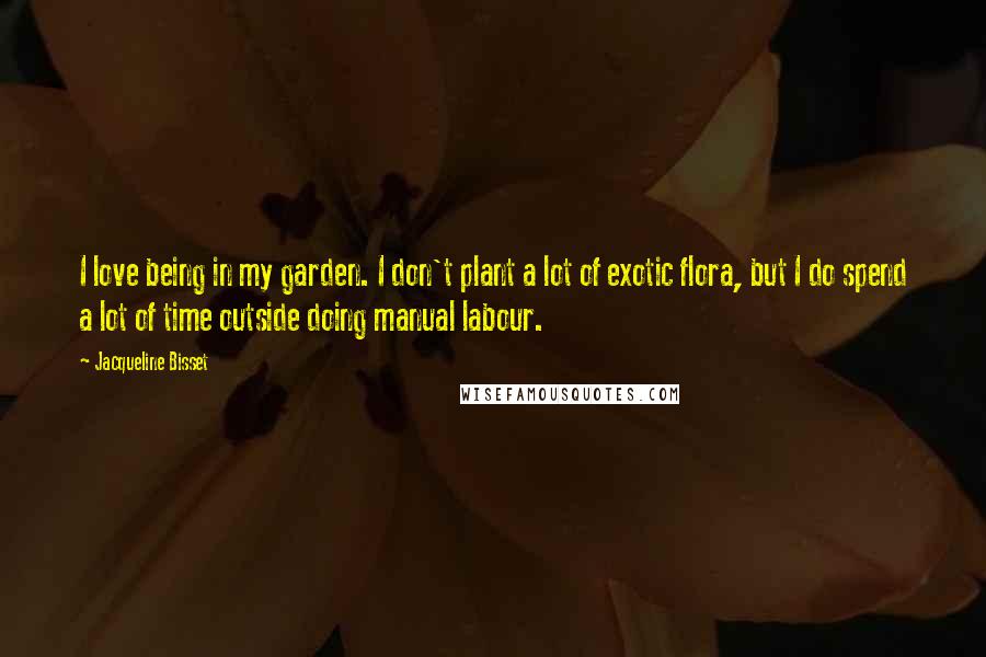 Jacqueline Bisset Quotes: I love being in my garden. I don't plant a lot of exotic flora, but I do spend a lot of time outside doing manual labour.