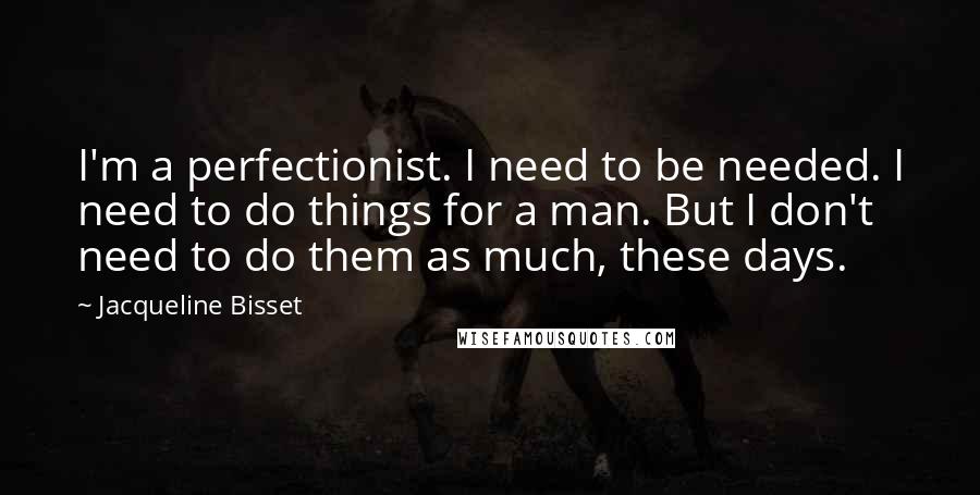 Jacqueline Bisset Quotes: I'm a perfectionist. I need to be needed. I need to do things for a man. But I don't need to do them as much, these days.