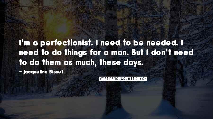 Jacqueline Bisset Quotes: I'm a perfectionist. I need to be needed. I need to do things for a man. But I don't need to do them as much, these days.