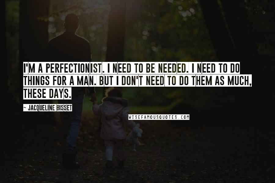 Jacqueline Bisset Quotes: I'm a perfectionist. I need to be needed. I need to do things for a man. But I don't need to do them as much, these days.