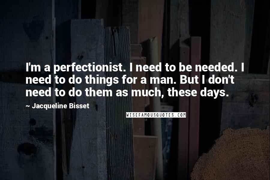 Jacqueline Bisset Quotes: I'm a perfectionist. I need to be needed. I need to do things for a man. But I don't need to do them as much, these days.