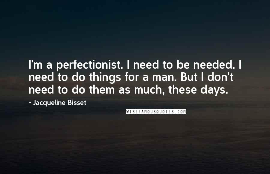 Jacqueline Bisset Quotes: I'm a perfectionist. I need to be needed. I need to do things for a man. But I don't need to do them as much, these days.