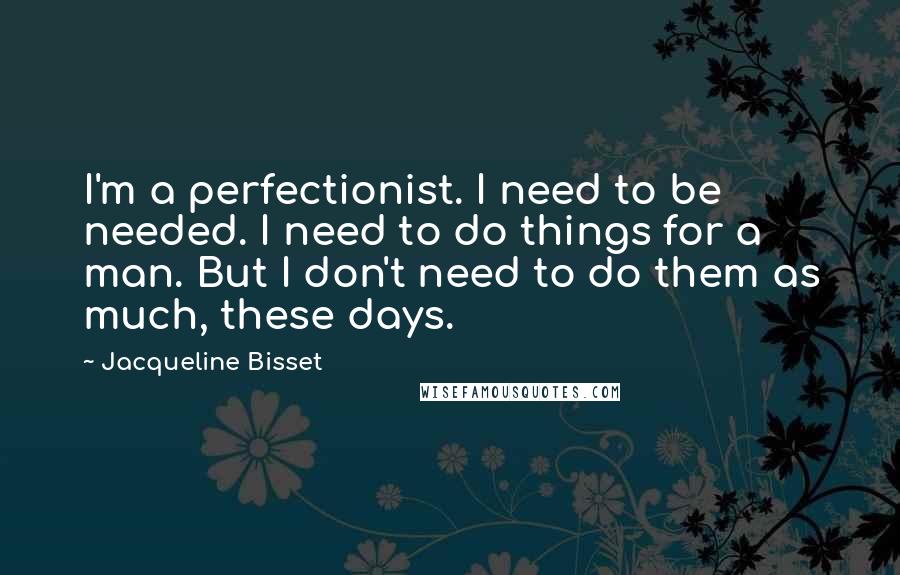 Jacqueline Bisset Quotes: I'm a perfectionist. I need to be needed. I need to do things for a man. But I don't need to do them as much, these days.