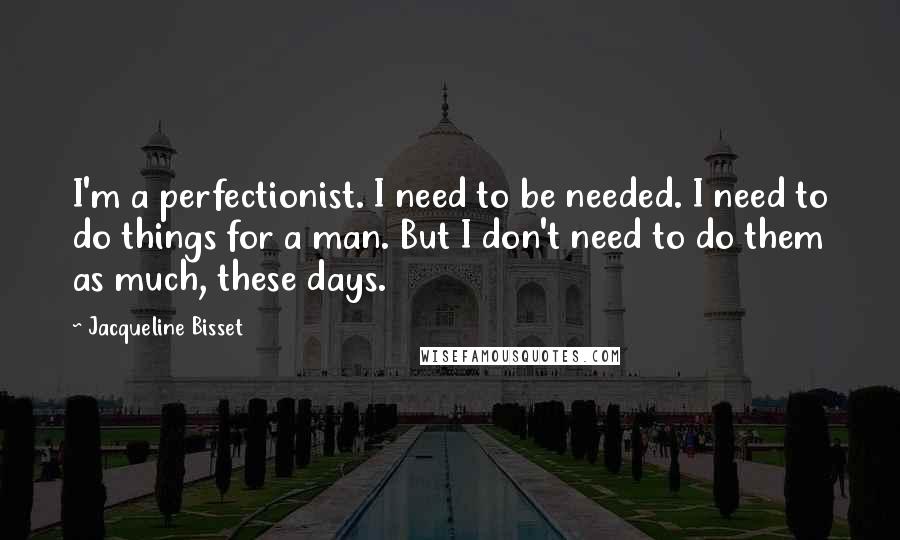 Jacqueline Bisset Quotes: I'm a perfectionist. I need to be needed. I need to do things for a man. But I don't need to do them as much, these days.