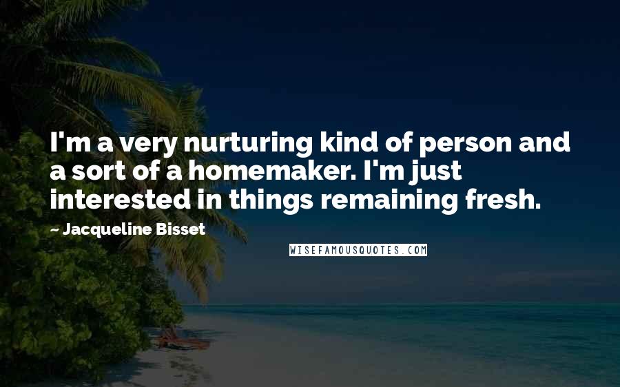 Jacqueline Bisset Quotes: I'm a very nurturing kind of person and a sort of a homemaker. I'm just interested in things remaining fresh.