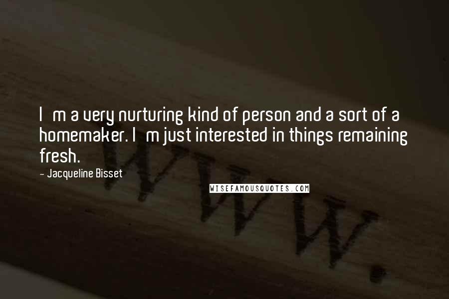 Jacqueline Bisset Quotes: I'm a very nurturing kind of person and a sort of a homemaker. I'm just interested in things remaining fresh.