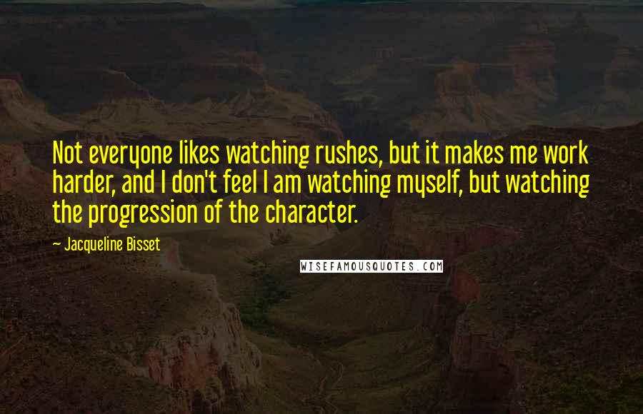 Jacqueline Bisset Quotes: Not everyone likes watching rushes, but it makes me work harder, and I don't feel I am watching myself, but watching the progression of the character.