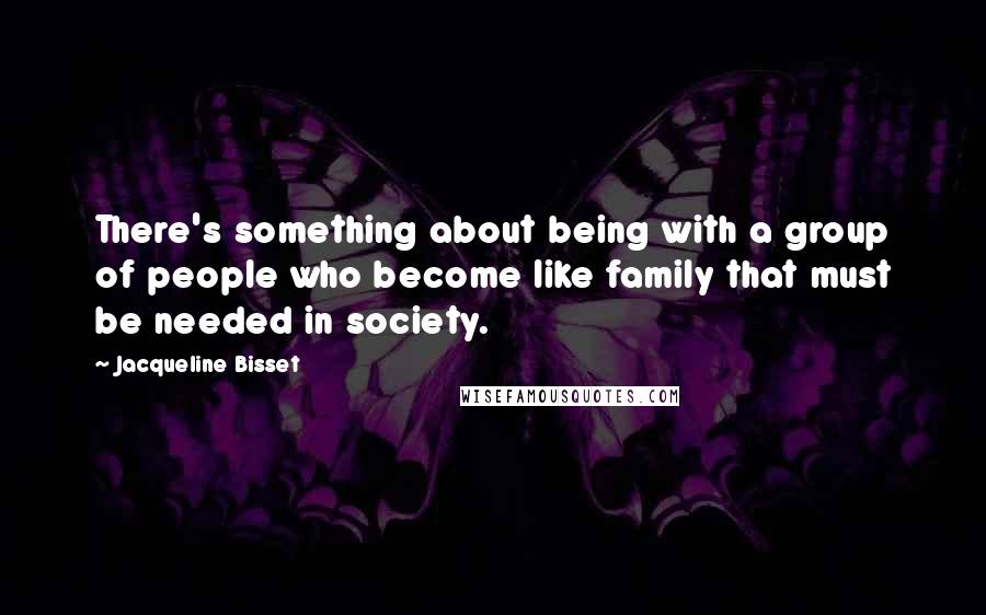 Jacqueline Bisset Quotes: There's something about being with a group of people who become like family that must be needed in society.