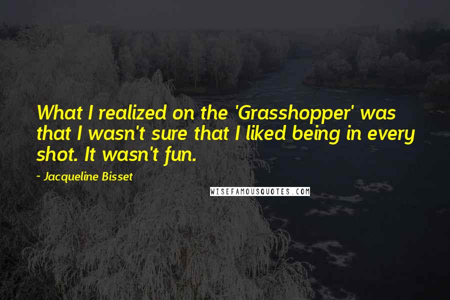 Jacqueline Bisset Quotes: What I realized on the 'Grasshopper' was that I wasn't sure that I liked being in every shot. It wasn't fun.