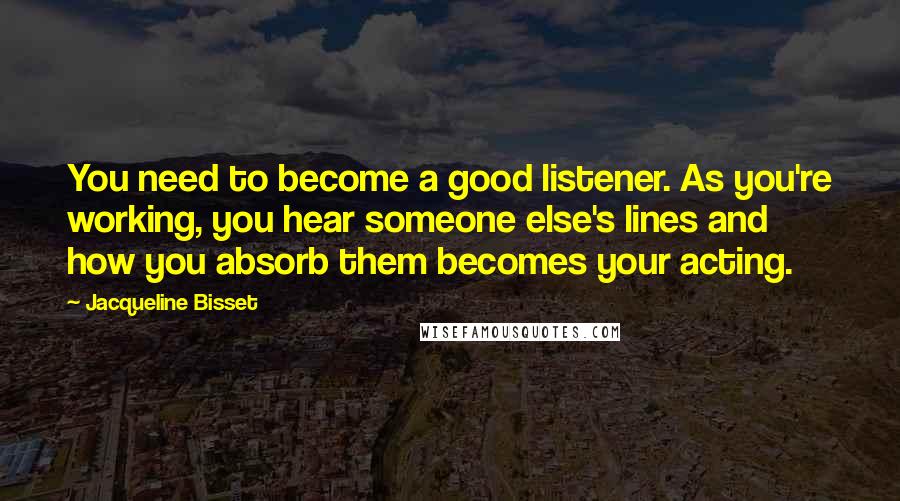 Jacqueline Bisset Quotes: You need to become a good listener. As you're working, you hear someone else's lines and how you absorb them becomes your acting.