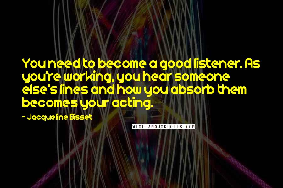 Jacqueline Bisset Quotes: You need to become a good listener. As you're working, you hear someone else's lines and how you absorb them becomes your acting.