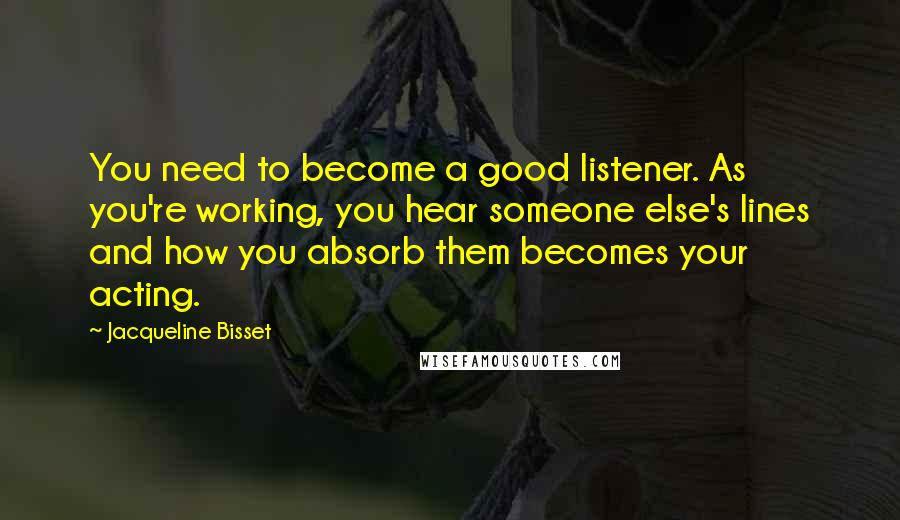 Jacqueline Bisset Quotes: You need to become a good listener. As you're working, you hear someone else's lines and how you absorb them becomes your acting.