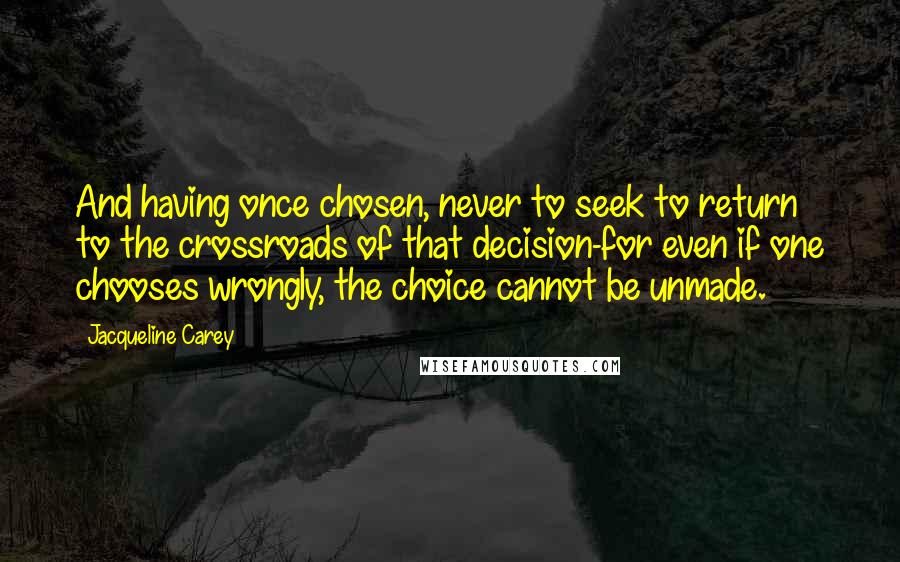 Jacqueline Carey Quotes: And having once chosen, never to seek to return to the crossroads of that decision-for even if one chooses wrongly, the choice cannot be unmade.
