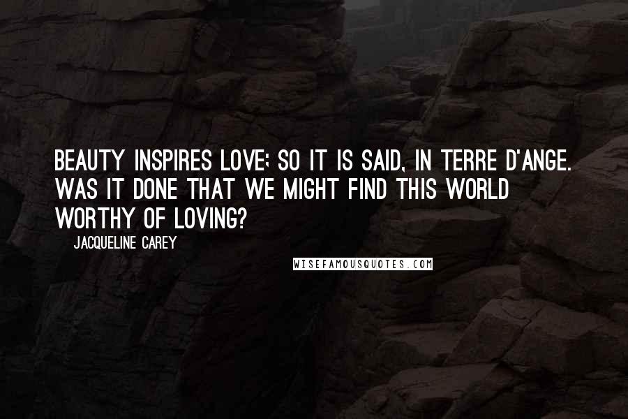 Jacqueline Carey Quotes: Beauty inspires love; so it is said, in Terre d'Ange. Was it done that we might find this world worthy of loving?