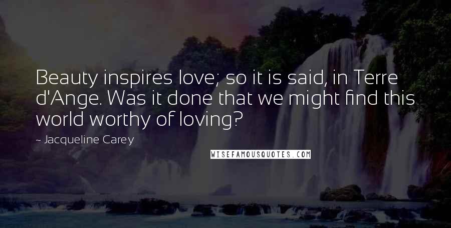 Jacqueline Carey Quotes: Beauty inspires love; so it is said, in Terre d'Ange. Was it done that we might find this world worthy of loving?