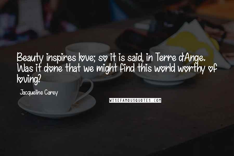 Jacqueline Carey Quotes: Beauty inspires love; so it is said, in Terre d'Ange. Was it done that we might find this world worthy of loving?