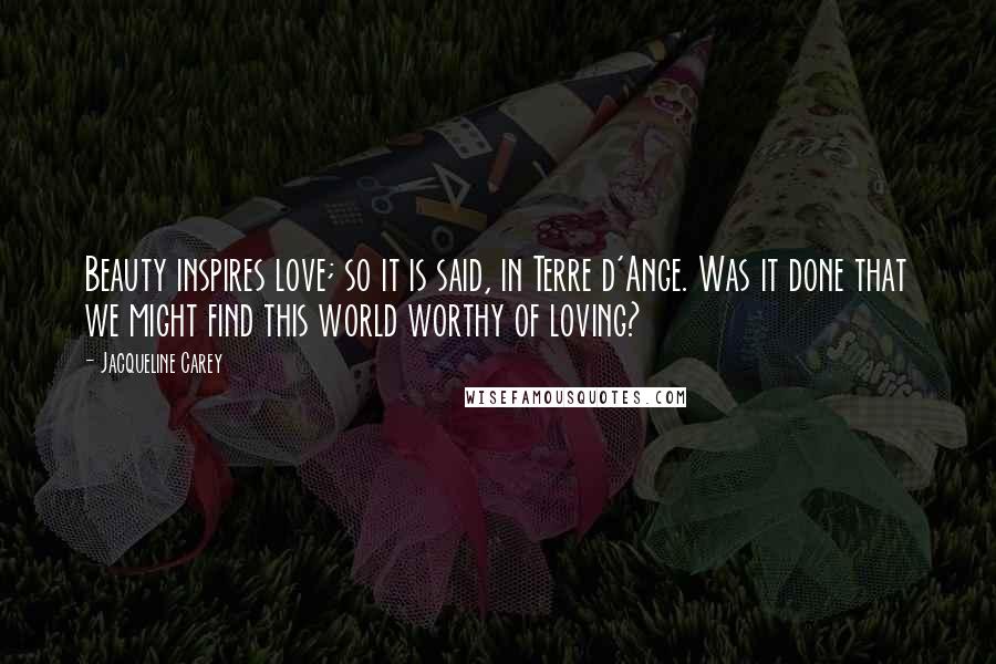 Jacqueline Carey Quotes: Beauty inspires love; so it is said, in Terre d'Ange. Was it done that we might find this world worthy of loving?