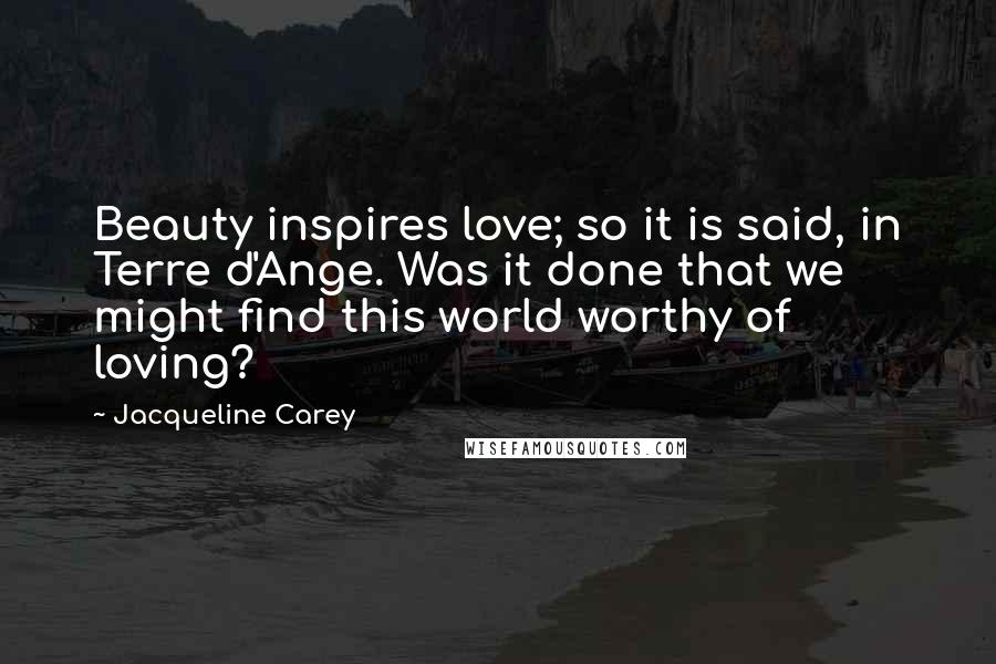 Jacqueline Carey Quotes: Beauty inspires love; so it is said, in Terre d'Ange. Was it done that we might find this world worthy of loving?