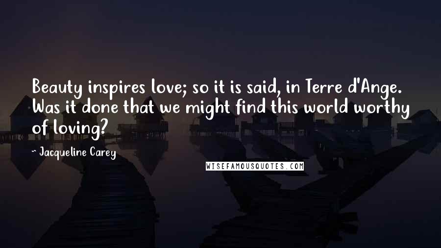 Jacqueline Carey Quotes: Beauty inspires love; so it is said, in Terre d'Ange. Was it done that we might find this world worthy of loving?