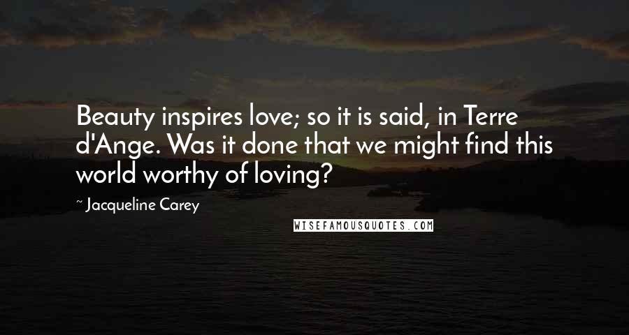 Jacqueline Carey Quotes: Beauty inspires love; so it is said, in Terre d'Ange. Was it done that we might find this world worthy of loving?