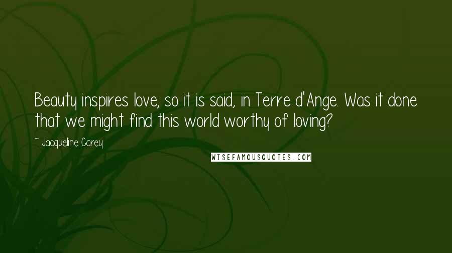 Jacqueline Carey Quotes: Beauty inspires love; so it is said, in Terre d'Ange. Was it done that we might find this world worthy of loving?
