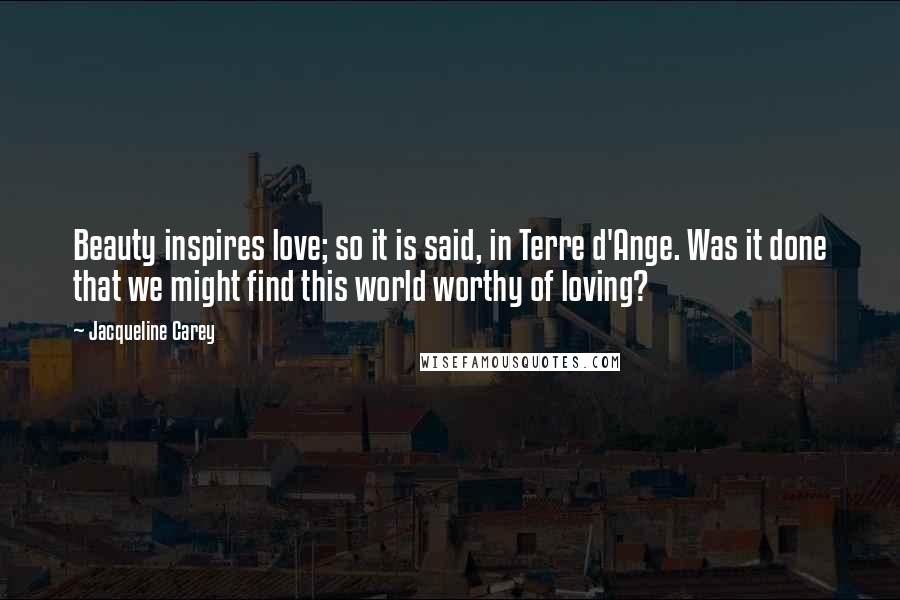 Jacqueline Carey Quotes: Beauty inspires love; so it is said, in Terre d'Ange. Was it done that we might find this world worthy of loving?