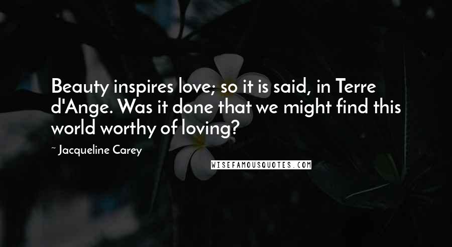 Jacqueline Carey Quotes: Beauty inspires love; so it is said, in Terre d'Ange. Was it done that we might find this world worthy of loving?