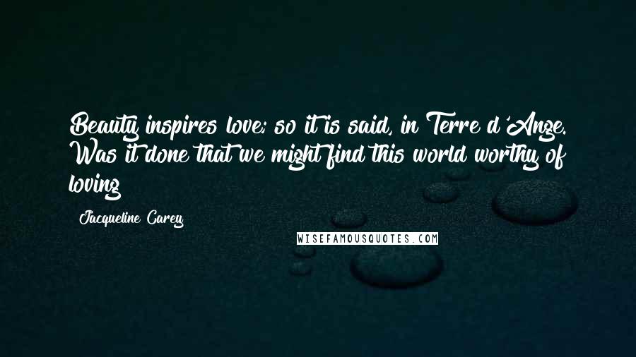 Jacqueline Carey Quotes: Beauty inspires love; so it is said, in Terre d'Ange. Was it done that we might find this world worthy of loving?