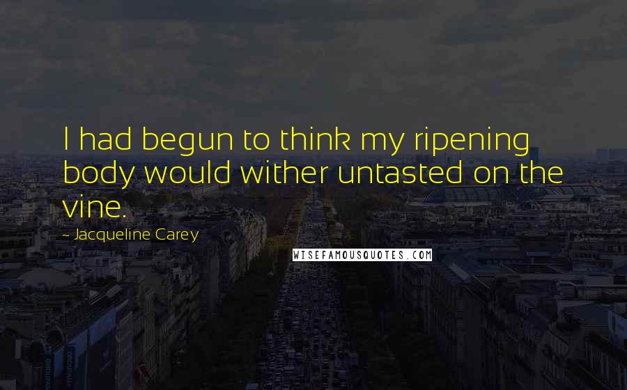 Jacqueline Carey Quotes: I had begun to think my ripening body would wither untasted on the vine.