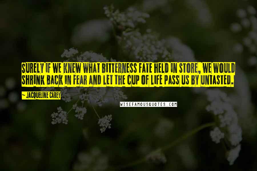 Jacqueline Carey Quotes: Surely if we knew what bitterness fate held in store, we would shrink back in fear and let the cup of life pass us by untasted.