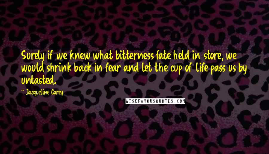 Jacqueline Carey Quotes: Surely if we knew what bitterness fate held in store, we would shrink back in fear and let the cup of life pass us by untasted.