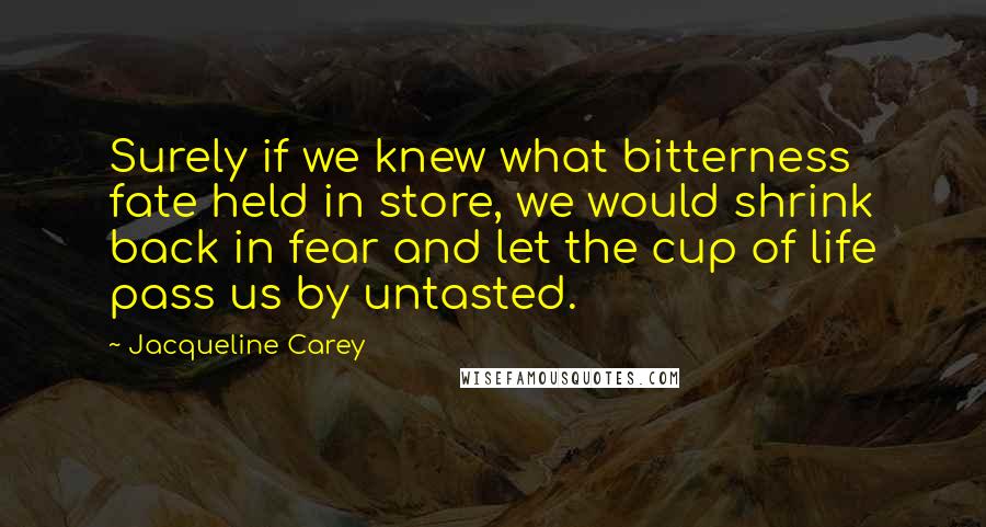 Jacqueline Carey Quotes: Surely if we knew what bitterness fate held in store, we would shrink back in fear and let the cup of life pass us by untasted.