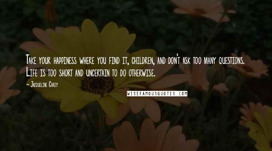 Jacqueline Carey Quotes: Take your happiness where you find it, children, and don't ask too many questions. Life is too short and uncertain to do otherwise.