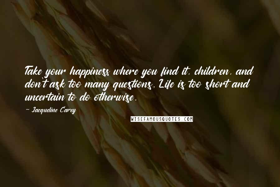 Jacqueline Carey Quotes: Take your happiness where you find it, children, and don't ask too many questions. Life is too short and uncertain to do otherwise.