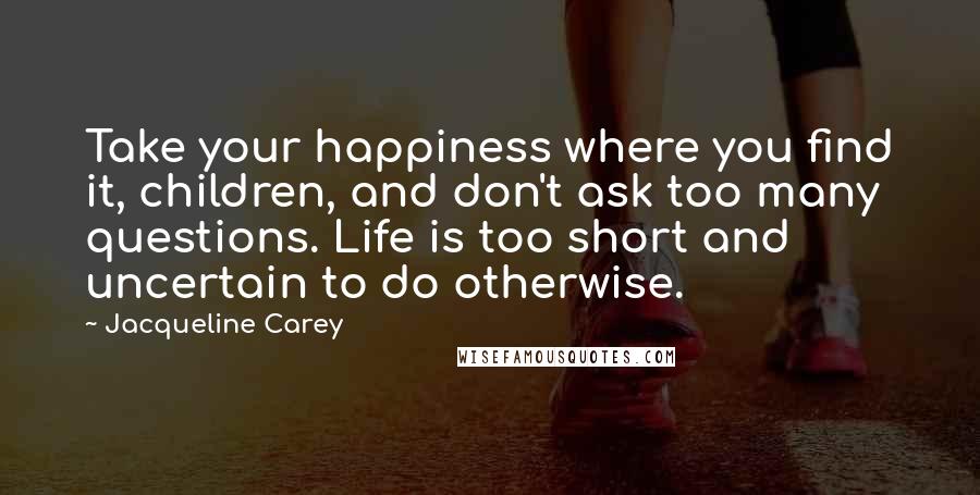 Jacqueline Carey Quotes: Take your happiness where you find it, children, and don't ask too many questions. Life is too short and uncertain to do otherwise.