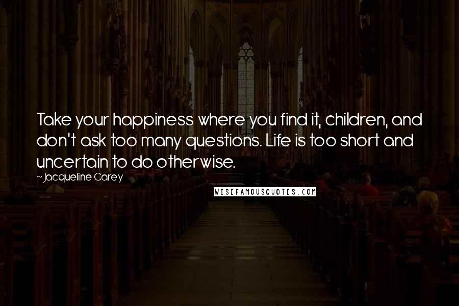 Jacqueline Carey Quotes: Take your happiness where you find it, children, and don't ask too many questions. Life is too short and uncertain to do otherwise.