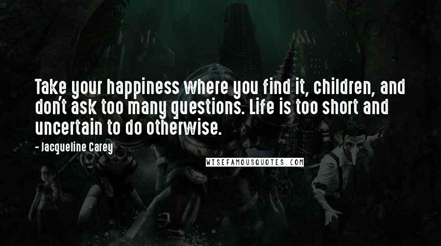 Jacqueline Carey Quotes: Take your happiness where you find it, children, and don't ask too many questions. Life is too short and uncertain to do otherwise.