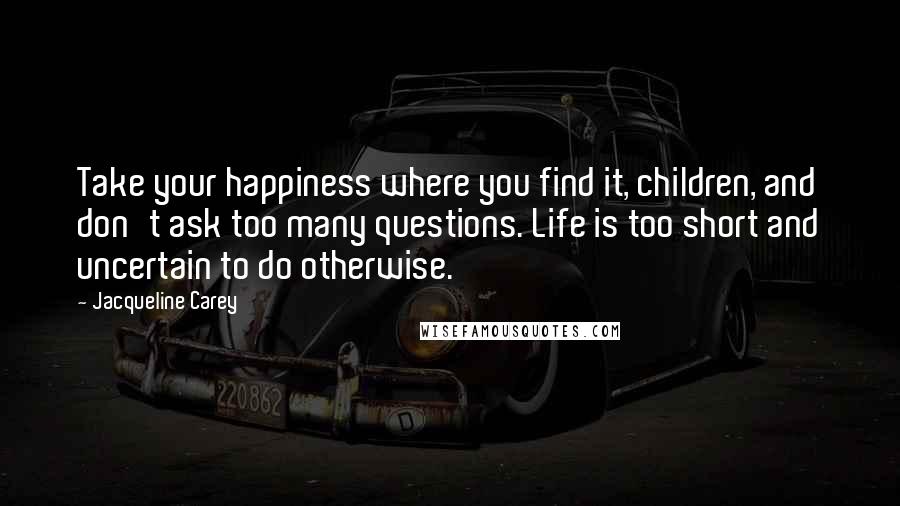 Jacqueline Carey Quotes: Take your happiness where you find it, children, and don't ask too many questions. Life is too short and uncertain to do otherwise.