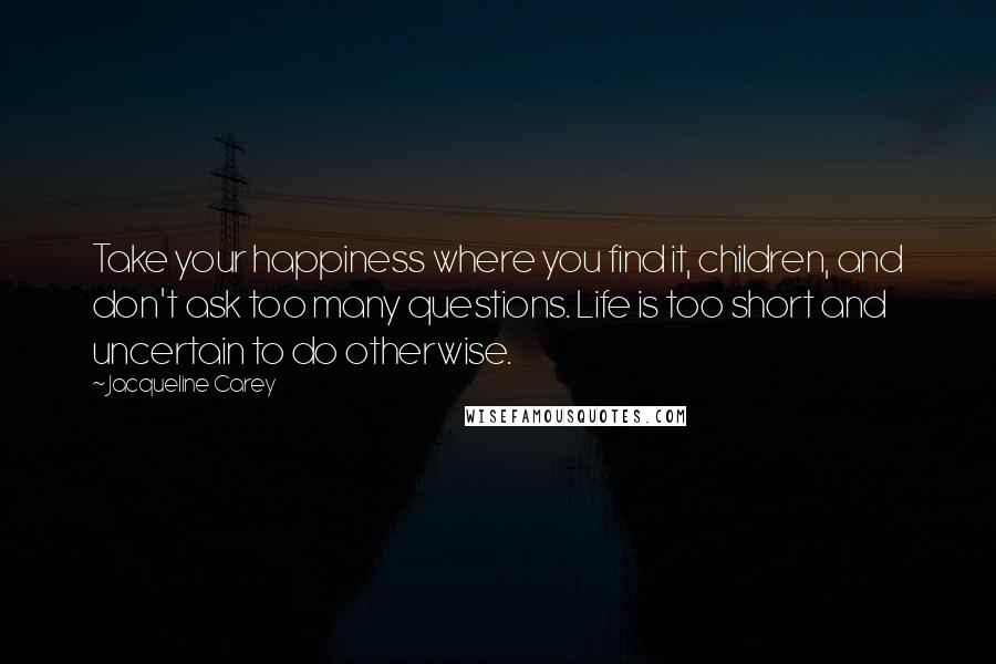 Jacqueline Carey Quotes: Take your happiness where you find it, children, and don't ask too many questions. Life is too short and uncertain to do otherwise.