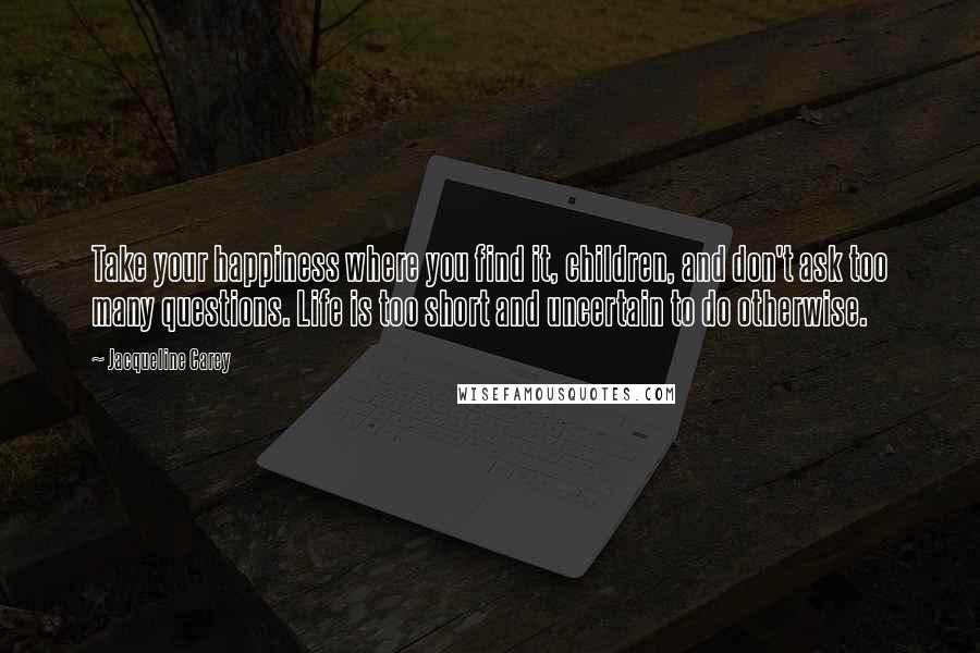 Jacqueline Carey Quotes: Take your happiness where you find it, children, and don't ask too many questions. Life is too short and uncertain to do otherwise.
