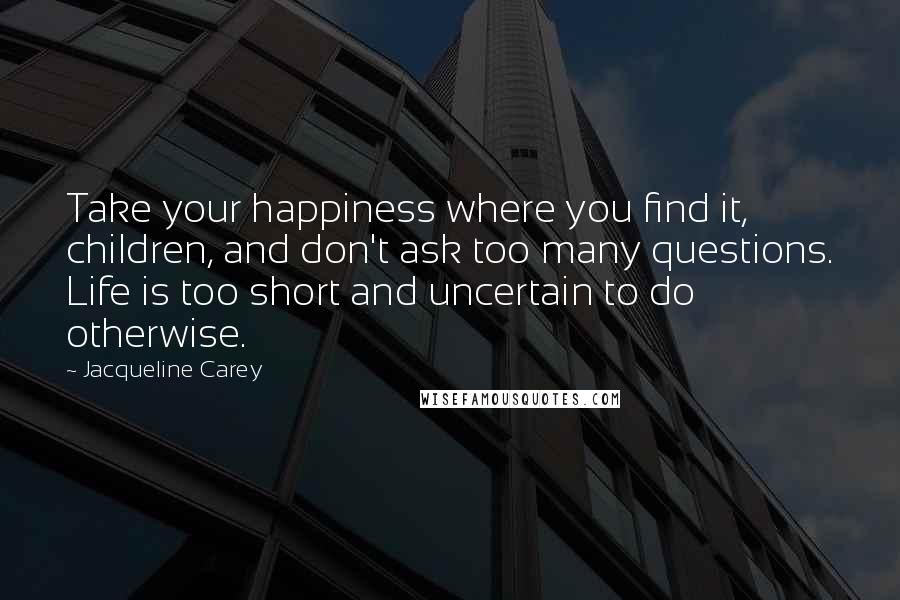 Jacqueline Carey Quotes: Take your happiness where you find it, children, and don't ask too many questions. Life is too short and uncertain to do otherwise.