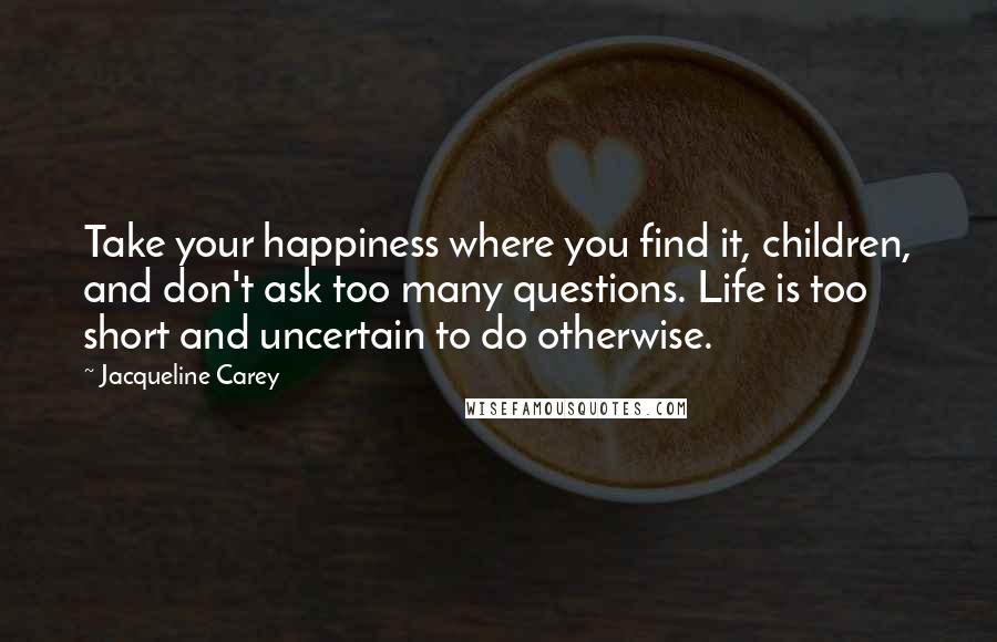 Jacqueline Carey Quotes: Take your happiness where you find it, children, and don't ask too many questions. Life is too short and uncertain to do otherwise.