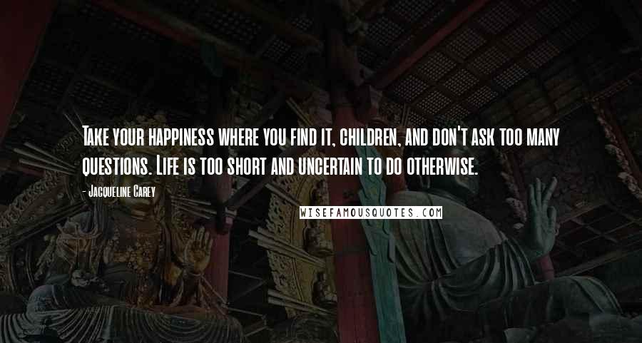 Jacqueline Carey Quotes: Take your happiness where you find it, children, and don't ask too many questions. Life is too short and uncertain to do otherwise.