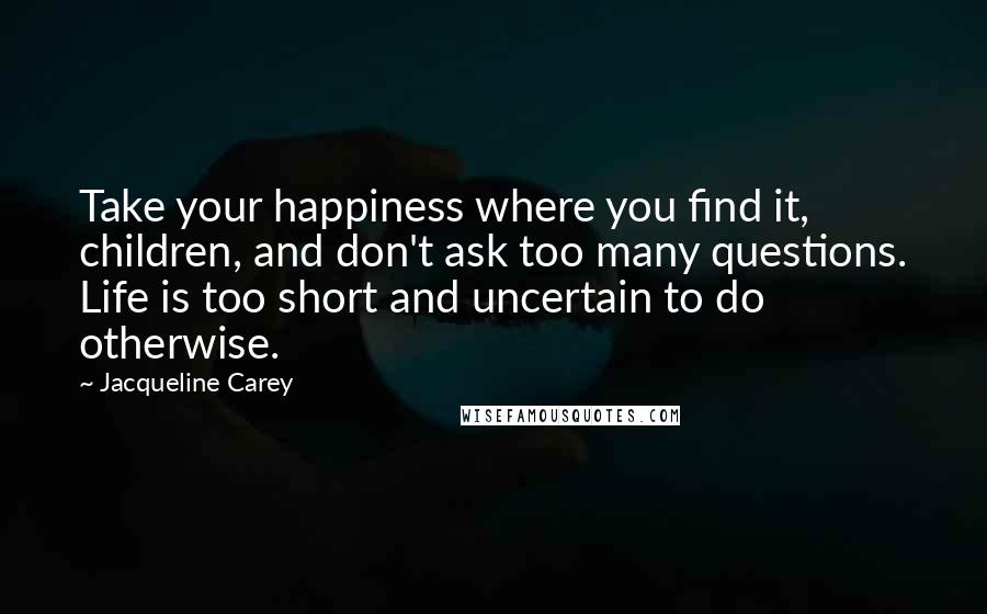 Jacqueline Carey Quotes: Take your happiness where you find it, children, and don't ask too many questions. Life is too short and uncertain to do otherwise.