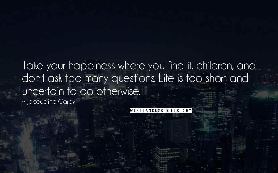 Jacqueline Carey Quotes: Take your happiness where you find it, children, and don't ask too many questions. Life is too short and uncertain to do otherwise.