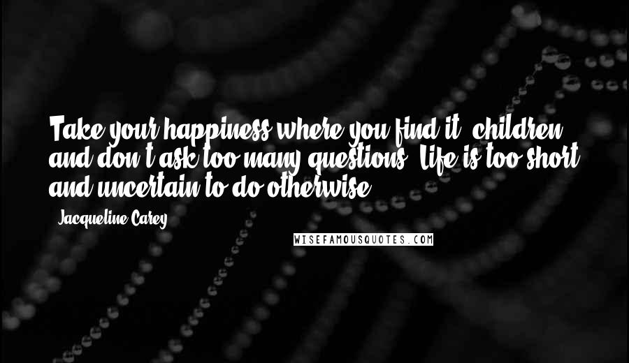 Jacqueline Carey Quotes: Take your happiness where you find it, children, and don't ask too many questions. Life is too short and uncertain to do otherwise.