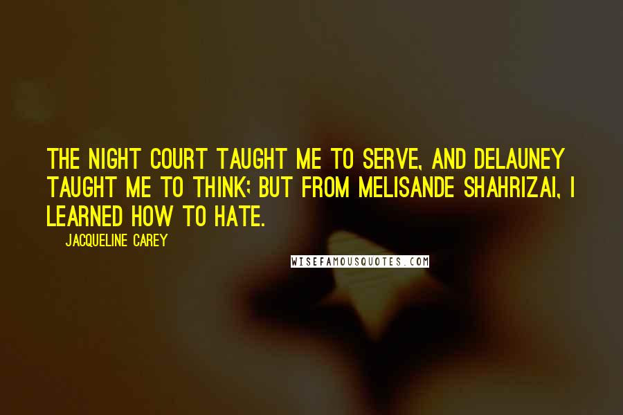 Jacqueline Carey Quotes: The night court taught me to serve, and Delauney taught me to think; but from Melisande Shahrizai, I learned how to hate.