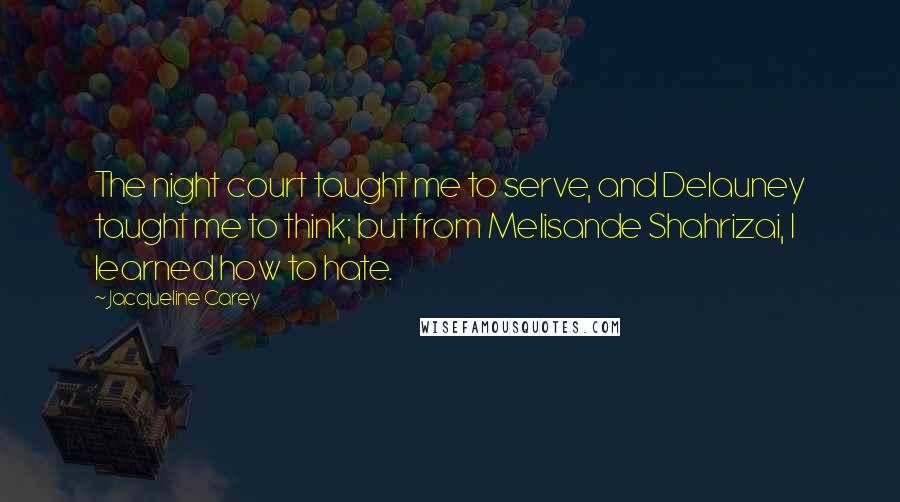 Jacqueline Carey Quotes: The night court taught me to serve, and Delauney taught me to think; but from Melisande Shahrizai, I learned how to hate.